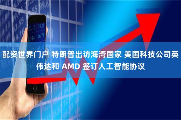配资世界门户 特朗普出访海湾国家 美国科技公司英伟达和 AMD 签订人工智能协议
