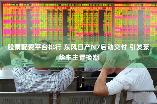 股票配资平台排行 东风日产N7启动交付 引发豪华车主置换潮