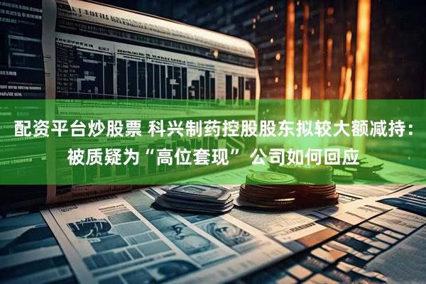 配资平台炒股票 科兴制药控股股东拟较大额减持：被质疑为“高位套现” 公司如何回应