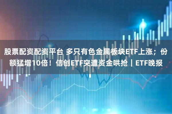 股票配资配资平台 多只有色金属板块ETF上涨；份额猛增10倍！信创ETF突遭资金哄抢｜ETF晚报