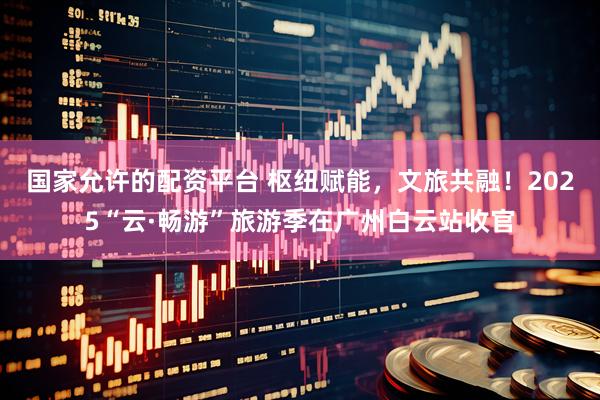 国家允许的配资平台 枢纽赋能，文旅共融！2025“云·畅游”旅游季在广州白云站收官