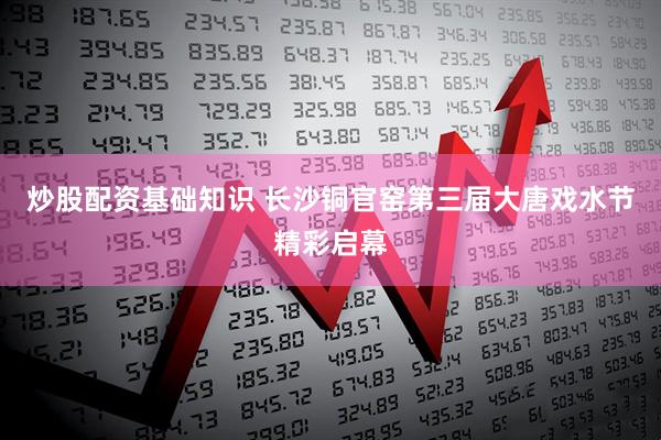 炒股配资基础知识 长沙铜官窑第三届大唐戏水节精彩启幕