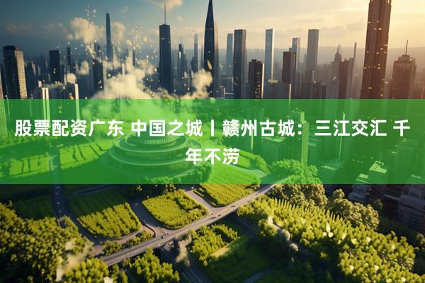 股票配资广东 中国之城丨赣州古城：三江交汇 千年不涝