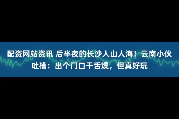 配资网站资讯 后半夜的长沙人山人海！云南小伙吐槽：出个门口干舌燥，但真好玩