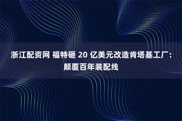 浙江配资网 福特砸 20 亿美元改造肯塔基工厂：颠覆百年装配线